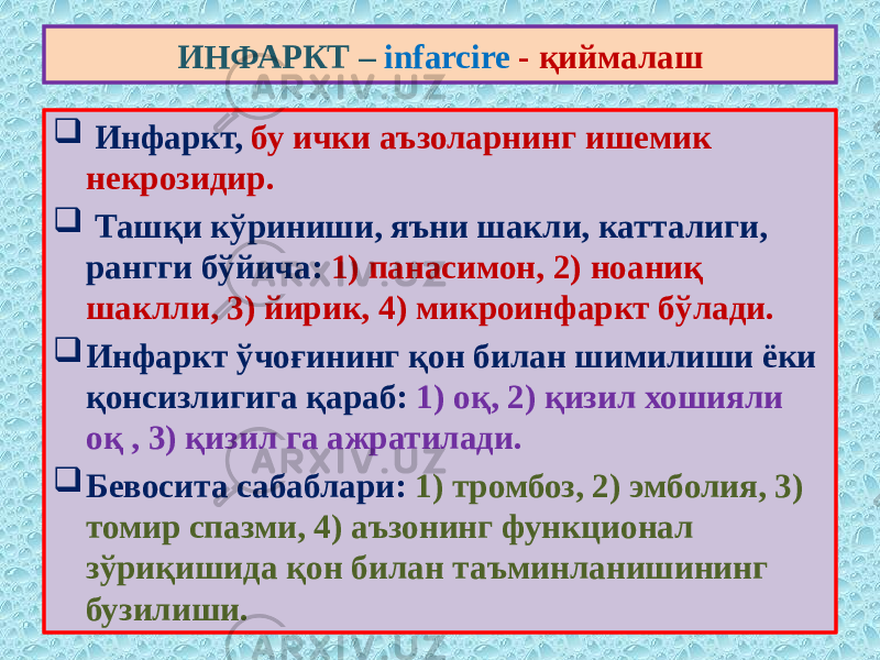  Инфаркт, бу ички аъзоларнинг ишемик некрозидир.  Ташқи кўриниши, яъни шакли, катталиги, рангги бўйича: 1) панасимон, 2) ноаниқ шаклли, 3) йирик, 4) микроинфаркт бўлади.  Инфаркт ўчоғининг қон билан шимилиши ёки қонсизлигига қараб: 1) оқ, 2) қизил хошияли оқ , 3) қизил га ажратилади.  Бевосита сабаблари: 1) тромбоз, 2) эмболия, 3) томир спазми, 4) аъзонинг функционал зўриқишида қон билан таъминланишининг бузилиши. ИНФАРКТ – infarcire - қиймалаш 