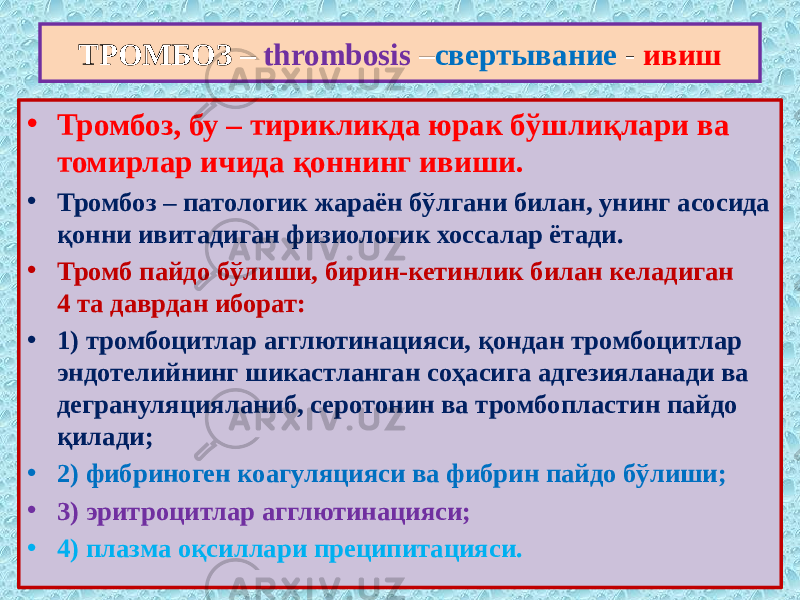 ТРОМБОЗ – thrombosis – свертывание - ивиш • Тромбоз, бу – тирикликда юрак бўшлиқлари ва томирлар ичида қоннинг ивиши. • Тромбоз – патологик жараён бўлгани билан, унинг асосида қонни ивитадиган физиологик хоссалар ётади. • Тромб пайдо бўлиши, бирин-кетинлик билан келадиган 4 та даврдан иборат: • 1) тромбоцитлар агглютинацияси, қондан тромбоцитлар эндотелийнинг шикастланган соҳасига адгезияланади ва дегрануляцияланиб, серотонин ва тромбопластин пайдо қилади; • 2) фибриноген коагуляцияси ва фибрин пайдо бўлиши; • 3) эритроцитлар агглютинацияси; • 4) плазма оқсиллари преципитацияси. 