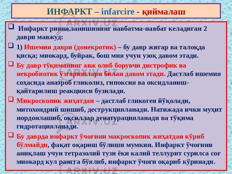  Инфаркт ривожланишининг навбатма-навбат келадиган 2 даври мавжуд:  1) Ишемия даври (донекротик) – бу давр жигар ва талоқда қисқа; миокард, буйрак, бош мия учун узоқ давом этади.  Бу давр тўқиманинг авж олиб борувчи дистрофик ва некробиотик ўзгаришлари билан давом этади. Дастлаб ишемия соҳасида анаэроб гликолиз, гипоксия ва оксидланиш- қайтарилиш реакцияси бузилади.  Микроскопик жиҳатдан – дастлаб гликоген йўқолади, митохондрий шишиб, деструкцияланади. Натижада ички муҳит нордонлашиб, оқсиллар денатурацияланади ва тўқима гидротацияланади.  Бу даврда инфаркт ўчоғини макроскопик жиҳатдан кўриб бўлмайди , фақат оқариш бўлиши мумкин. Инфаркт ўчоғини аниқлаш учун тетразолий тузи ёки калий теллурит сурилса соғ миокард кул рангга бўялиб, инфаркт ўчоғи оқариб кўринади . ИНФАРКТ – infarcire - қиймалаш 