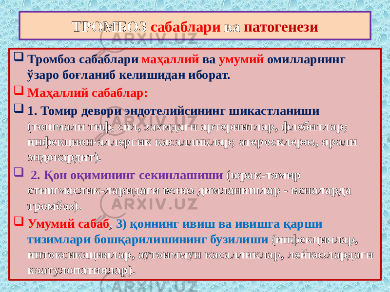  Тромбоз сабаблари маҳаллий ва умумий омилларнинг ўзаро боғланиб келишидан иборат.  Маҳаллий сабаблар:  1. Томир девори эндотелийсининг шикастланиши (тошмали тиф, сил, захмдаги артериитлар, флебитлар; инфекцион-аллергик касалликлар; атеросклероз, ярали эндокардит).  2. Қон оқимининг секинлашиши (юрак-томир етишмаслик-ларидаги веноз димланишлар - веналарда тромбоз).  Умумий сабаб , 3) қоннинг ивиш ва ивишга қарши тизимлари бошқарилишининг бузилиши (инфекциялар, интоксикациялар, аутоиммун касалликлар, лейкозлардаги коагулопатиялар). ТРОМБОЗ сабаблари ва патогенези 