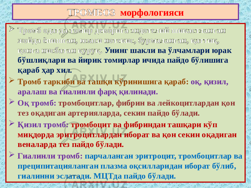  Тромб одатда томир деворига эндотелий шикастланган жойда ёпишган, юзаси нотекис, бурмаланган, қаттиқ, қонга нисбатан қуруқ. Унинг шакли ва ўлчамлари юрак бўшлиқлари ва йирик томирлар ичида пайдо бўлишига қараб ҳар хил.  Тромб таркиби ва ташқи кўринишига қараб: оқ, қизил, аралаш ва гиалинли фарқ қилинади.  Оқ тромб: тромбоцитлар, фибрин ва лейкоцитлардан қон тез оқадиган артерияларда, секин пайдо бўлади.  Қизил тромб: тромбоцит ва фибриндан ташқари кўп миқдорда эритроцитлардан иборат ва қон секин оқадиган веналарда тез пайдо бўлади.  Гиалинли тромб: парчаланган эритроцит, тромбоцитлар ва преципитацияланган плазма оқсилларидан иборат бўлиб, гиалинни эслатади. МЦТда пайдо бўлади. ТРОМБОЗ морфологияси 