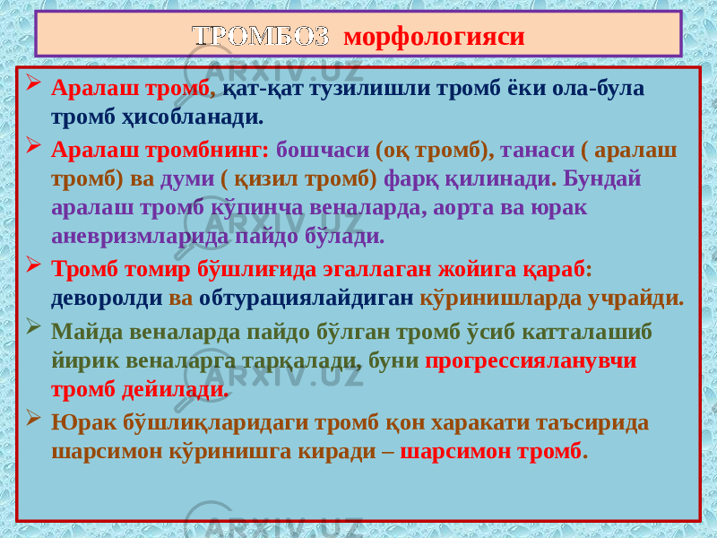  Аралаш тромб , қат-қат тузилишли тромб ёки ола-була тромб ҳисобланади.  Аралаш тромбнинг: бошчаси (оқ тромб), танаси ( аралаш тромб) ва думи ( қизил тромб) фарқ қилинади . Бундай аралаш тромб кўпинча веналарда, аорта ва юрак аневризмларида пайдо бўлади.  Тромб томир бўшлиғида эгаллаган жойига қараб : деворолди ва обтурациялайдиган кўринишларда учрайди.  Майда веналарда пайдо бўлган тромб ўсиб катталашиб йирик веналарга тарқалади, буни прогрессияланувчи тромб дейилади.  Юрак бўшлиқларидаги тромб қон харакати таъсирида шарсимон кўринишга киради – шарсимон тромб .ТРОМБОЗ морфологияси 