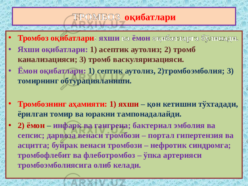 • Тромбоз оқибатлари : яхши ва ёмон оқибатларга бўлинади. • Яхши оқибатлари: 1) асептик аутолиз; 2) тромб канализацияси; 3) тромб васкуляризацияси. • Ёмон оқибатлари: 1) септик аутолиз, 2)тромбоэмболия; 3) томирнинг обтурацияланиши. • Тромбознинг аҳамияти: 1) яхши – қон кетишни тўхтадади, ёрилган томир ва юракни тампонадалайди. • 2) ёмон – инфарк ва гангрена; бактериал эмболия ва сепсис; дарвоза венаси тромбози – портал гипертензия ва асцитга; буйрак венаси тромбози – нефротик синдромга; тромбофлебит ва флеботромбоз – ўпка артерияси тромбоэмболиясига олиб келади. ТРОМБОЗ оқибатлари 