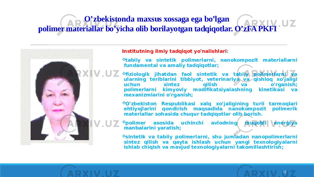 O’zbekistonda m axsus xossaga ega bo’lgan polimer materiallar bo’yicha olib borilayotgan tadqiqotlar. O’zFA PKFI Institutning ilmiy tadqiqot yo&#39;nalishlari :  tabiiy va sintetik polimerlarni, nanokompozit materiallarni fundamental va amaliy tadqiqotlar;  fiziologik jihatdan faol sintetik va tabiiy polimerlarni va ularning teriblarini tibbiyot, veterinariya va qishloq xo&#39;jaligi uchun sintez qilish va o&#39;rganish; polimerlarni kimyoviy modifikatsiyalashning kinetikasi va mexanizmlarini o&#39;rganish;  O&#39;zbekiston Respublikasi xalq xo&#39;jaligining turli tarmoqlari ehtiyojlarini qondirish maqsadida nanokompozit polimerik materiallar sohasida chuqur tadqiqotlar olib borish.  polimer asosida uchinchi avlodning muqobil energiya manbalarini yaratish;  sintetik va tabiiy polimerlarni, shu jumladan nanopolimerlarni sintez qilish va qayta ishlash uchun yangi texnologiyalarni ishlab chiqish va mavjud texnologiyalarni takomillashtirish; 12 