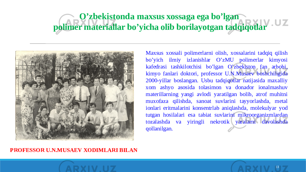  Maxsus xossali polimerlarni olish, xossalarini tadqiq qilish bo’yich ilmiy izlanishlar O’zMU polimerlar kimyosi kafedrasi tashkilotchisi bo’lgan O’zbekiston fan arbobi, kimyo fanlari doktori, professor U.N.Musaev boshchiligida 2000-yillar boslangan. Usbu tadqiqotlar natijasida maxalliy xom ashyo asosida tolasimon va donador ionalmashuv materillarning yangi avlodi yaratilgan bolib, atrof muhitni muxofaza qilishda, sanoat suvlarini tayyorlashda, metal ionlari eritmalarini konsentrlab aniqlashda, molekulyar yod tutgan hosilalari esa tabiat suvlarini mikroorganizmlardan tozalashda va yiringli nekrotik yaralarni davolashda qollanilgan. 13O’zbekistonda m axsus xossaga ega bo’lgan polimer materiallar bo’yicha olib borilayotgan tadqiqotlar PROFESSOR U.N.MUSAEV XODIMLARI BILAN 