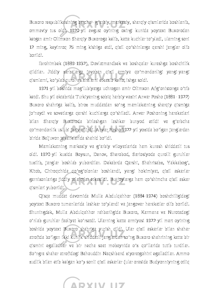 Buxoro respublikasining barcha - g’arbiy, markaziy, sharqiy qismlarida boshlanib, ommaviy tus oldi. 1920-yil avgust oyining oxirgi kunida poytaxt Buxorodan ketgan amir Olimxon Sharqiy Buxoroga kelib, katta kuchlar to’pladi, ularning soni 12 ming, keyinroq 25 ming kishiga etdi, qizil qo’shinlarga qarshi janglar olib borildi. Ibrohimbek (1889-1932), Davlatmandbek va boshqalar kurashga boshchilik qildilar. Jiddiy zarbalarga javoban qizil armiya qo’mondonligi yangi-yangi qismlarni, ko’plab qurol-aslahalarni etkazib kelib, ishga soldi. 1921-yil boshida mag’lubiyatga uchragan amir Olimxon Afg’onistonga o’tib ketdi. Shu yil oktabrida Turkiyaning sobiq harbiy vaziri Anvar Posho (1881- 1922) Buxoro shahriga kelib, biroz muddatdan so’ng mamlakatning sharqiy qismiga jo’naydi va sovetlarga qarshi kuchlarga qo’shiladi. Anvar Poshoning harakatlari bilan Sharqiy Buxoroda birlashgan lashkar bunyod etildi va g’arbcha qo’mondonlik uslubi joriy qilindi. Anvar Posho 1922-yil yozida bo’lgan janglardan birida Baljuvon tepaliklarida shahid bo’ldi. Mamlakatning markaziy va g’arbiy viloyatlarida ham kurash shiddatli tus oldi. 1920-yil kuzida Boysun, Denov, Sherobod, Sariosiyoda qurolli guruhlar tuzilib, janglar boshlab yubordilar. Dekabrda Qarshi, Shahrisabz, Yakkabog’, Kitob, Chiroqchida qo’zg’olonlar boshlandi, yangi hokimiyat, qizil askarlar garnizonlariga jiddiy talafotlar etkazildi. Bu joylarga ham qo’shimcha qizil askar qismlari yuborildi. Qisqa muddat davomida Mulla Abdulqahhor (1884-1924) boshchiligidagi poytaxt Buxoro tumanlarida lashkar to’plandi va jangovar harakatlar olib borildi. Shuningdek, Mulla Abdulqahhor rahbarligida Buxoro, Karmana va Nurotadagi o’nlab guruhlar faoliyat ko’rsatdi. Ularning katta armiyasi 1922-yil mart oyining boshida poytaxt Buxoro shahriga yurish qildi. Ular qizil askarlar bilan shahar atroftda bo’lgan ikki kunlik shiddatli janglardan so’ng Buxoro shahrining katta bir qismini egalladilar va bir necha soat mobaynida o’z qo’llarida tutib turdilar. So’ngra shahar atrofidagi Bahouddin Naqshband ziyoratgohini egalladilar. Ammo zudlik bilan etib kelgan ko’p sonli qizil askarlar (ular orasida Budyonniyning otliq 