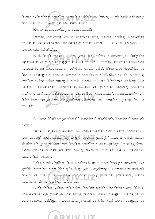 kitobning barcha materiallari qatori kundalik balans hozirgi kunda bankda dasturiy yo‘l bilan komputer yordamida tayyorlanadi. Kunlik balans quyidagi shaklda tuziladi: Demak, bankning kunlik balansida sana, balans ichidagi hisobvaraq nomerlari, aktiv va passiv hisobvaraq qoldiqlari ko‘rsatilib, bank ish faoliyatini bir kunlik yakunini bildiradi. Bosh kitob materiallaridan yana biri balans hisobvaraqlari bo‘yicha aylanmalar va qoldiqlarning jamlama ma’lumotidir. Bunday jamlama ma’lumotda nafaqat balans hisobvaraqlari bo‘yicha qoldiq balki, hisobvaraq debetidan va kreditidan o‘tgan aylanmalar summalari ham aks ettiriladi. Shuning uchun, aniqroq ma’lumot olish uchun hozirgi kunda ko‘p banklar kundalik balans bilan birgalikda balans hisobvaraqlari bo‘yicha aylanmalar va qoldiqlari haqidagi jamlama ma’lumotlarni ham tuzib boradilar. Ushbu Bosh kitob materiali ham dasturiy yo‘l bilan komputer yordamida tayyorlanadi. Jamlama ma’lumotlar quyidagi shaklda tuziladi. 4. Bosh kitob va yordamchi kitoblarni tekshirish. Xatolarni tuzatish tartibi. Har kuni ertalab operatsion kun boshlanmasdan oldin mas’ul ijrochilar bir kun avvalgi operatsiyalarning to‘g‘ri yakunlanganligini nazorat qilish uchun dastlabki hujjatlarni Yordamchi kitob materiallari bilan taqqoslaydilar, so‘ng ularni Bosh kitobda qanday aks ettirilganligi tekshirib chiqiladi. Ba’zan xatoliklar aniqlanishi mumkin. Lekin bunday hollarda kunlik balans hisobotlari va shaxsiy hisobvaraqlarga qo‘lda biron-bir tuzatishlar qilinishiga yo‘l qo‘yilmaydi. Summalarni o‘chirib yozish va tuzatish, shuningdek, o‘chiruvchi suyuqliklardan foydalanib, ularga tuzatishlar kiritish qat’iyan taqiqlanadi. Bank ish kuni yakunlanib, balans hisoboti tuzilib O‘zbekiston Respublikasi Markaziy bankiga jo‘natilganidan so‘ng, xato yozuvlar aniqlangan hollarda, ushbu xato yozuvlar kiritilgan hisobvaraqlarga ertasi bank ish kuni teskari buxgalteriya 