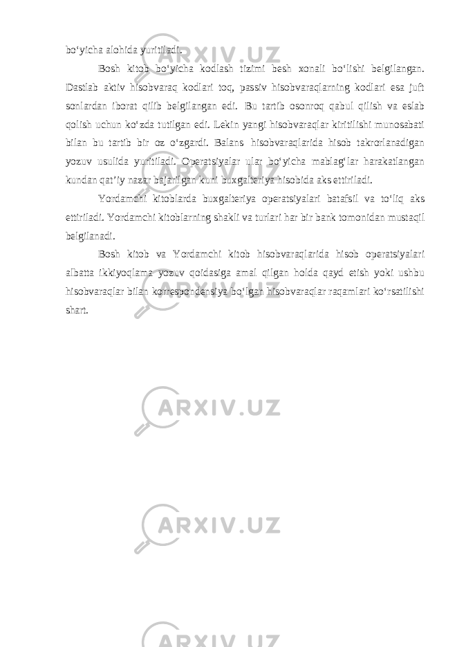 bo‘yicha alohida yuritiladi. Bosh kitob bo‘yicha kodlash tizimi besh xonali bo‘lishi belgilangan. Dastlab aktiv hisobvaraq kodlari toq, passiv hisobvaraqlarning kodlari esa juft sonlardan iborat qilib belgilangan edi. Bu tartib osonroq qabul qilish va eslab qolish uchun ko‘zda tutilgan edi. Lekin yangi hisobvaraqlar kiritilishi munosabati bilan bu tartib bir oz o‘zgardi. Balans hisobvaraqlarida hisob takrorlanadigan yozuv usulida yuritiladi. Operatsiyalar ular bo‘yicha mablag‘lar harakatlangan kundan qat’iy nazar bajarilgan kuni buxgalteriya hisobida aks ettiriladi. Yordamchi kitoblarda buxgalteriya operatsiyalari batafsil va to‘liq aks ettiriladi. Yordamchi kitoblarning shakli va turlari har bir bank tomonidan mustaqil belgilanadi. Bosh kitob va Yordamchi kitob hisobvaraqlarida hisob operatsiyalari albatta ikkiyoqlama yozuv qoidasiga amal qilgan holda qayd etish yoki ushbu hisobvaraqlar bilan korrespondensiya bo‘lgan hisobvaraqlar raqamlari ko‘rsatilishi shart. 