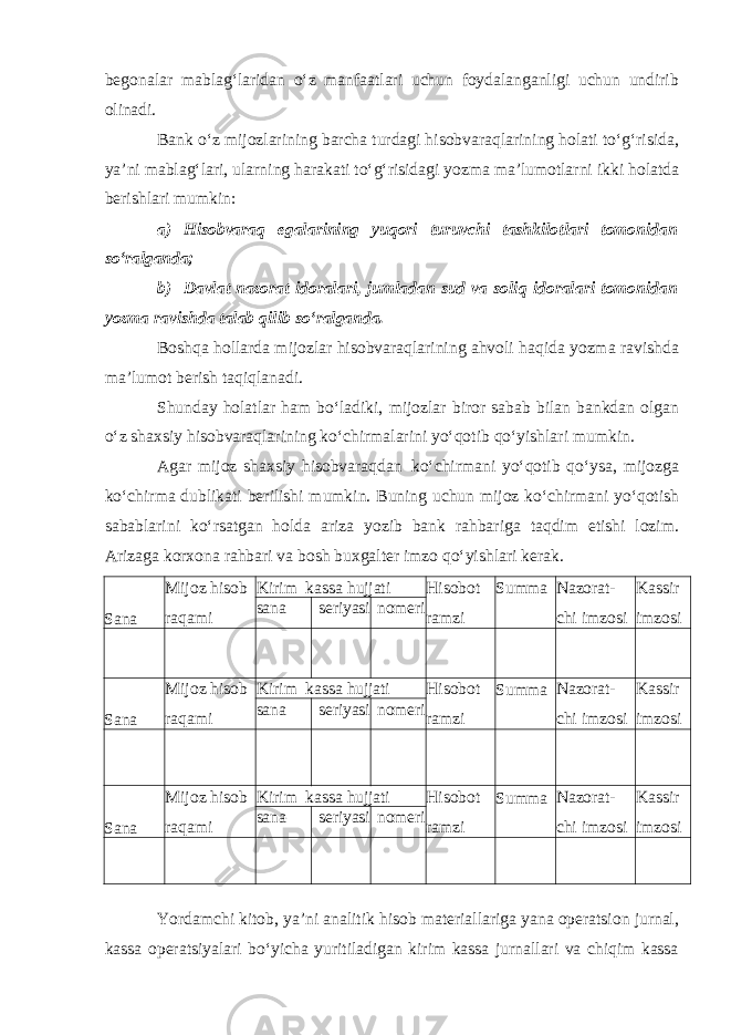 begonalar mablag‘laridan o‘z manfaatlari uchun foydalanganligi uchun undirib olinadi. Bank o‘z mijozlarining barcha turdagi hisobvaraqlarining holati to‘g‘risida, ya’ni mablag‘lari, ularning harakati to‘g‘risidagi yozma ma’lumotlarni ikki holatda berishlari mumkin: a) Hisobvaraq egalarining yuqori turuvchi tashkilotlari tomonidan so‘ralganda; b) Davlat nazorat idoralari, jumladan sud va soliq idoralari tomonidan yozma ravishda talab qilib so‘ralganda. Boshqa hollarda mijozlar hisobvaraqlarining ahvoli haqida yozma ravishda ma’lumot berish taqiqlanadi. Shunday holatlar ham bo‘ladiki, mijozlar biror sabab bilan bankdan olgan o‘z shaxsiy hisobvaraqlarining ko‘chirmalarini yo‘qotib qo‘yishlari mumkin. Agar mijoz shaxsiy hisobvaraqdan ko‘chirmani yo‘qotib qo‘ysa, mijozga ko‘chirma dublikati berilishi mumkin. Buning uchun mijoz ko‘chirmani yo‘qotish sabablarini ko‘rsatgan holda ariza yozib bank rahbariga taqdim etishi lozim. Arizaga korxona rahbari va bosh buxgalter imzo qo‘yishlari kerak. Yordamchi kitob, ya’ni analitik hisob materiallariga yana operatsion jurnal, kassa operatsiyalari bo‘yicha yuritiladigan kirim kassa jurnallari va chiqim kassaSana Mijoz hisob raqami Kirim kassa hujjati Hisobot ramzi Summa Nazorat- chi imzosi Kassir imzosisana seriyasi nomeri Sana Mijoz hisob raqami Kirim kassa hujjati Hisobot ramzi Summa Nazorat- chi imzosi Kassir imzosisana seriyasi nomeri Sana Mijoz hisob raqami Kirim kassa hujjati Hisobot ramzi Summa Nazorat- chi imzosi Kassir imzosisana seriyasi nomeri 