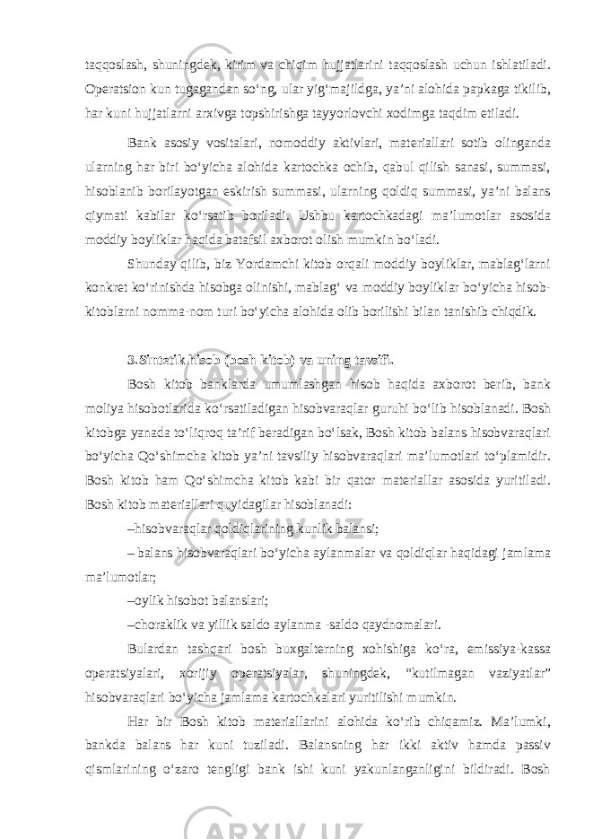 taqqoslash, shuningdek, kirim va chiqim hujjatlarini taqqoslash uchun ishlatiladi. Operatsion kun tugagandan so‘ng, ular yig‘majildga, ya’ni alohida papkaga tikilib, har kuni hujjatlarni arxivga topshirishga tayyorlovchi xodimga taqdim etiladi. Bank asosiy vositalari, nomoddiy aktivlari, materiallari sotib olinganda ularning har biri bo‘yicha alohida kartochka ochib, qabul qilish sanasi, summasi, hisoblanib borilayotgan eskirish summasi, ularning qoldiq summasi, ya’ni balans qiymati kabilar ko‘rsatib boriladi. Ushbu kartochkadagi ma’lumotlar asosida moddiy boyliklar haqida batafsil axborot olish mumkin bo‘ladi. Shunday qilib, biz Yordamchi kitob orqali moddiy boyliklar, mablag‘larni konkret ko‘rinishda hisobga olinishi, mablag‘ va moddiy boyliklar bo‘yicha hisob- kitoblarni nomma-nom turi bo‘yicha alohida olib borilishi bilan tanishib chiqdik. 3. Sintetik hisob (bosh kitob) va uning tavsifi. Bosh kitob banklarda umumlashgan hisob haqida axborot berib, bank moliya hisobotlarida ko‘rsatiladigan hisobvaraqlar guruhi bo‘lib hisoblanadi. Bosh kitobga yanada to‘liqroq ta’rif beradigan bo‘lsak, Bosh kitob balans hisobvaraqlari bo‘yicha Qo‘shimcha kitob ya’ni tavsiliy hisobvaraqlari ma’lumotlari to‘plamidir. Bosh kitob ham Qo‘shimcha kitob kabi bir qator materiallar asosida yuritiladi. Bosh kitob materiallari quyidagilar hisoblanadi: – hisobvaraqlar qoldiqlarining kunlik balansi; – balans hisobvaraqlari bo‘yicha aylanmalar va qoldiqlar haqidagi jamlama ma’lumotlar; – oylik hisobot balanslari; – choraklik va yillik saldo aylanma -saldo qaydnomalari. Bulardan tashqari bosh buxgalterning xohishiga ko‘ra, emissiya-kassa operatsiyalari, xorijiy operatsiyalar, shuningdek, “kutilmagan vaziyatlar” hisobvaraqlari bo‘yicha jamlama kartochkalari yuritilishi mumkin. Har bir Bosh kitob materiallarini alohida ko‘rib chiqamiz. Ma’lumki, bankda balans har kuni tuziladi. Balansning har ikki aktiv hamda passiv qismlarining o‘zaro tengligi bank ishi kuni yakunlanganligini bildiradi. Bosh 