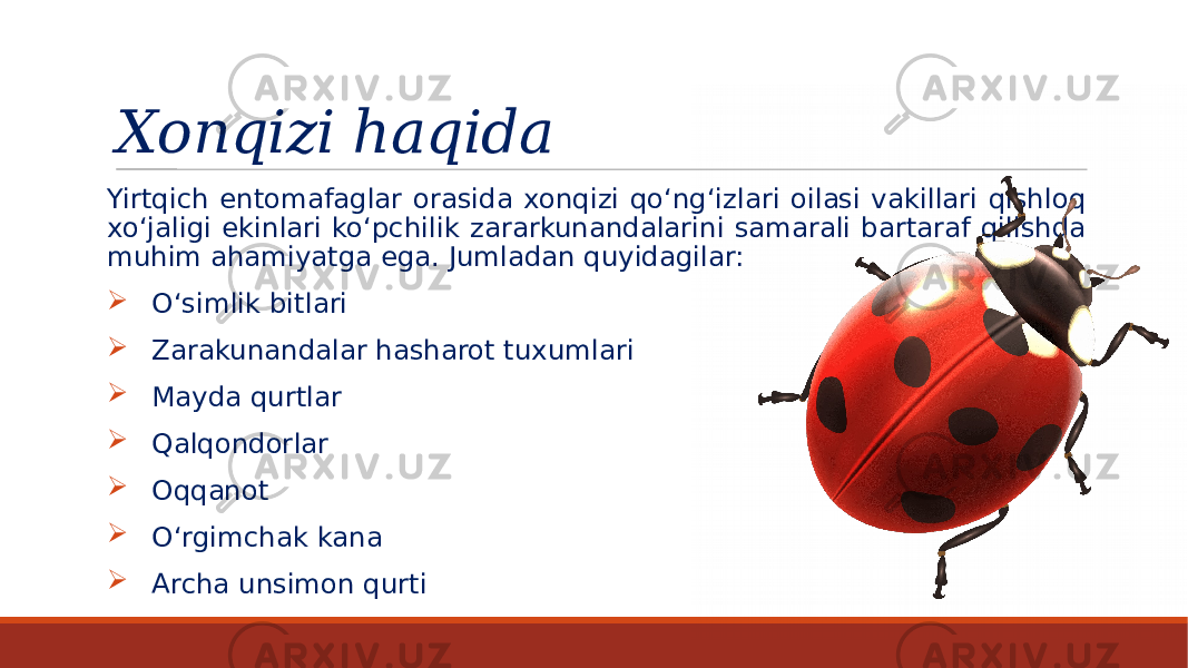 Xonqizi haqida Yirtqich entomafaglar orasida xonqizi qo‘ng‘izlari oilasi vakillari qishloq xo‘jaligi ekinlari ko‘pchilik zararkunandalarini samarali bartaraf qilishda muhim ahamiyatga ega. Jumladan quyidagilar:  O‘simlik bitlari  Zarakunandalar hasharot tuxumlari  Mayda qurtlar  Qalqondorlar  Oqqanot  O‘rgimchak kana  Archa unsimon qurti 