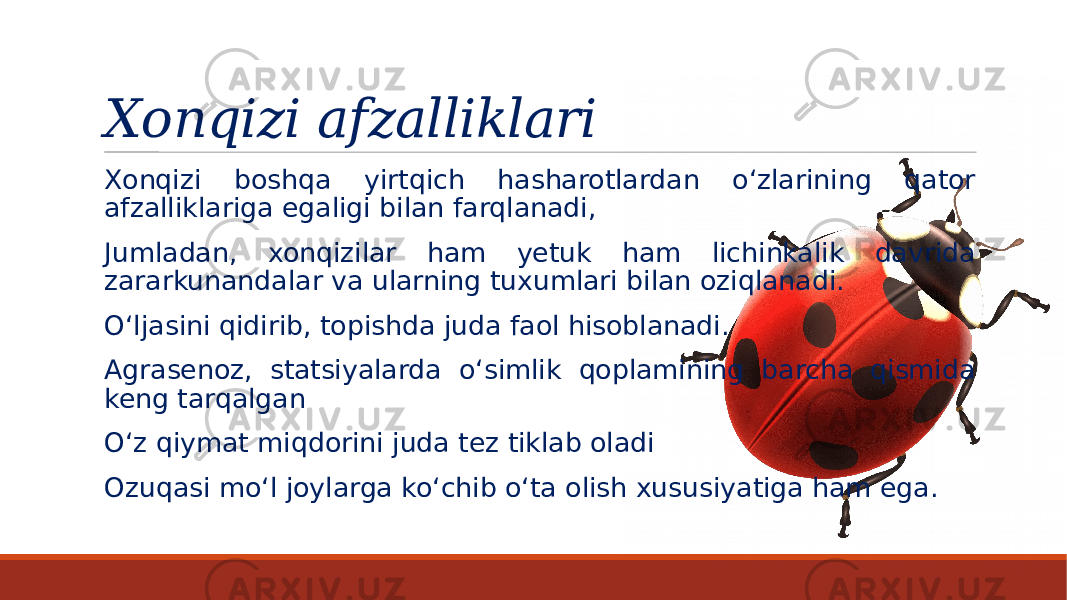 Xonqizi afzalliklari Xonqizi boshqa yirtqich hasharotlardan o‘zlarining qator afzalliklariga egaligi bilan farqlanadi, Jumladan, xonqizilar ham yetuk ham lichinkalik davrida zararkunandalar va ularning tuxumlari bilan oziqlanadi. O‘ljasini qidirib, topishda juda faol hisoblanadi. Agrasenoz, statsiyalarda o‘simlik qoplamining barcha qismida keng tarqalgan O‘z qiymat miqdorini juda tez tiklab oladi Ozuqasi mo‘l joylarga ko‘chib o‘ta olish xususiyatiga ham ega. 