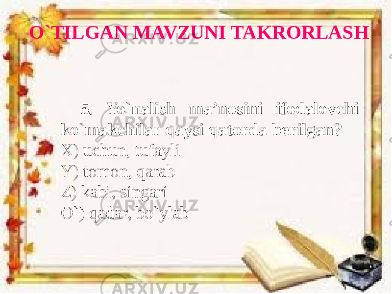 O`TILGAN MAVZUNI TAKRORLASH 5. Yo`nalish ma’nosini ifodalovchi ko`makchilar qaysi qatorda berilgan? X) uchun, tufayli Y) tomon, qarab Z) kabi, singari O`) qadar, bo`ylab 