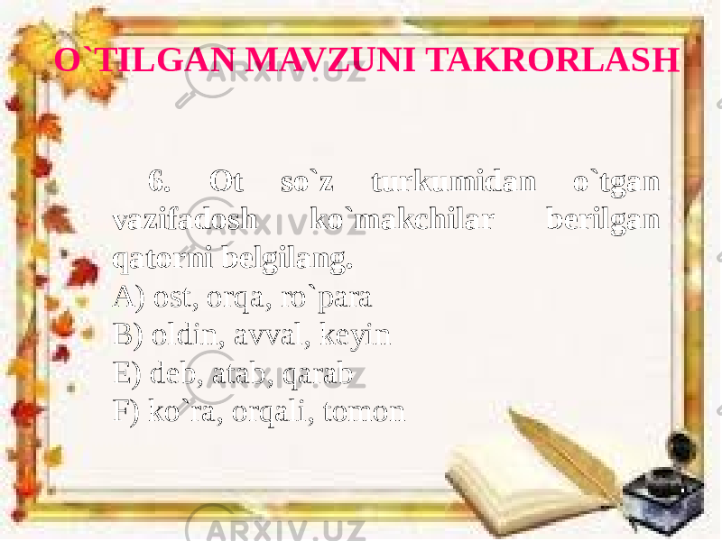 O`TILGAN MAVZUNI TAKRORLASH 6. Ot so`z turkumidan o`tgan vazifadosh ko`makchilar berilgan qatorni belgilang. A) ost, orqa, ro`para B) oldin, avval, keyin E) deb, atab, qarab F) ko`ra, orqali, tomon 