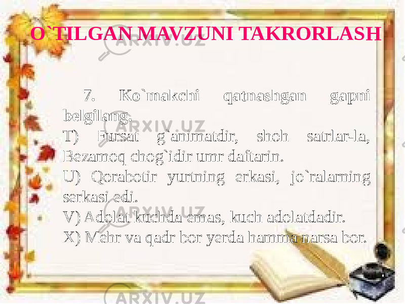 O`TILGAN MAVZUNI TAKRORLASH 7. Ko`makchi qatnashgan gapni belgilang. T) Fursat g`animatdir, shoh satrlar-la, Bezamoq chog`idir umr daftarin. U) Qorabotir yurtning erkasi, jo`ralarning serkasi edi. V) Adolat kuchda emas, kuch adolatdadir. X) Mehr va qadr bor yerda hamma narsa bor. 