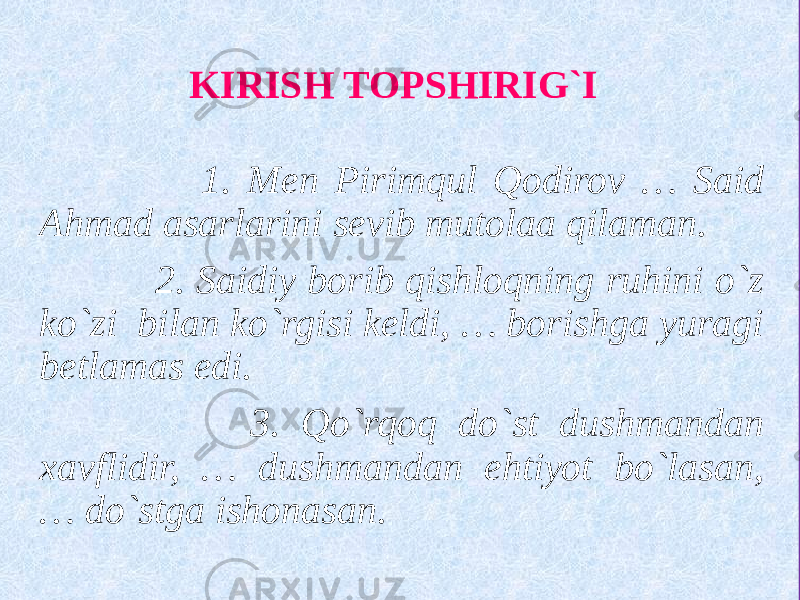  1. Men Pirimqul Qodirov … Said Ahmad asarlarini sevib mutolaa qilaman. 2. Saidiy borib qishloqning ruhini o`z ko`zi bilan ko`rgisi keldi, … borishga yuragi betlamas edi. 3. Qo`rqoq do`st dushmandan xavflidir, … dushmandan ehtiyot bo`lasan, … do`stga ishonasan. KIRISH TOPSHIRIG`I 