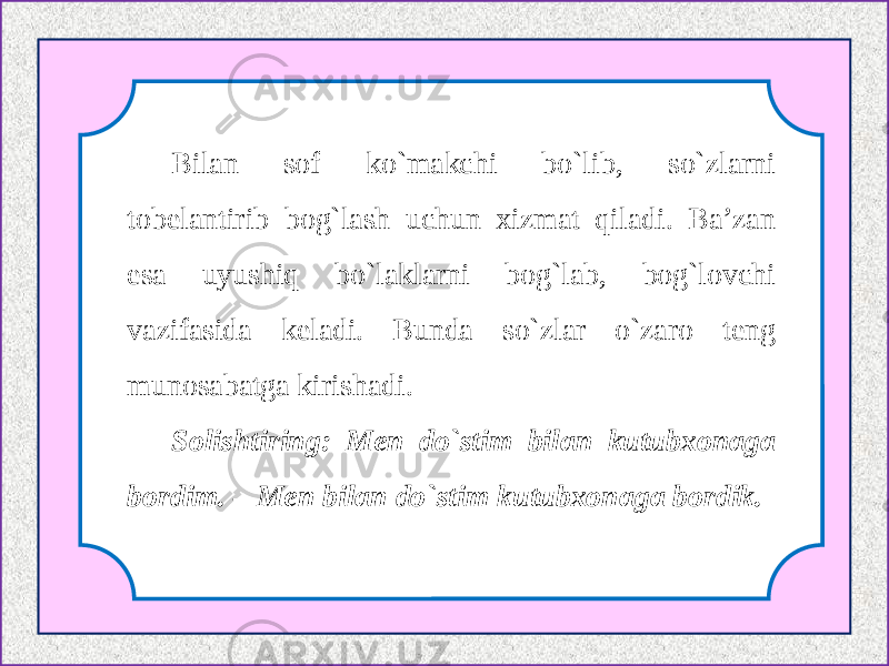 Bilan sof ko`makchi bo`lib, so`zlarni tobelantirib bog`lash uchun xizmat qiladi. Ba’zan esa uyushiq bo`laklarni bog`lab, bog`lovchi vazifasida keladi. Bunda so`zlar o`zaro teng munosabatga kirishadi. Solishtiring: Men do`stim bilan kutubxonaga bordim. – Men bilan do`stim kutubxonaga bordik. 