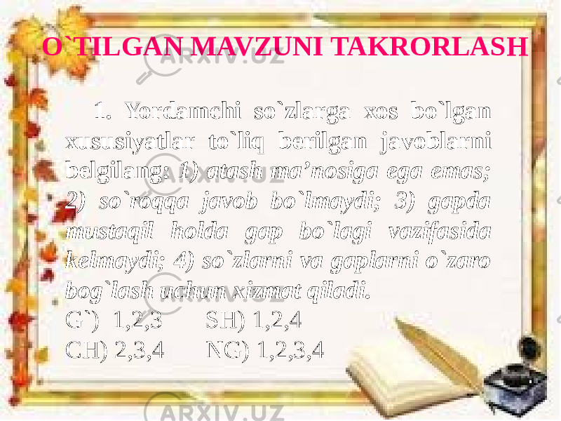 O`TILGAN MAVZUNI TAKRORLASH 1. Yordamchi so`zlarga xos bo`lgan xususiyatlar to`liq berilgan javoblarni belgilang: 1) atash ma’nosiga ega emas; 2) so`roqqa javob bo`lmaydi; 3) gapda mustaqil holda gap bo`lagi vazifasida kelmaydi; 4) so`zlarni va gaplarni o`zaro bog`lash uchun xizmat qiladi. G`) 1,2,3 SH) 1,2,4 CH) 2,3,4 NG) 1,2,3,4 