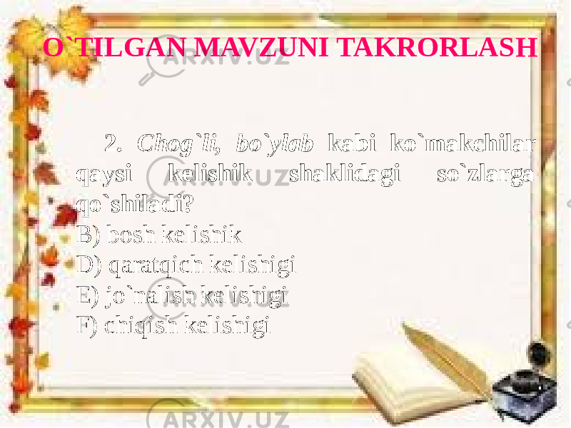 O`TILGAN MAVZUNI TAKRORLASH 2. Chog`li, bo`ylab kabi ko`makchilar qaysi kelishik shaklidagi so`zlarga qo`shiladi? B) bosh kelishik D) qaratqich kelishigi E) jo`nalish kelishigi F) chiqish kelishigi 