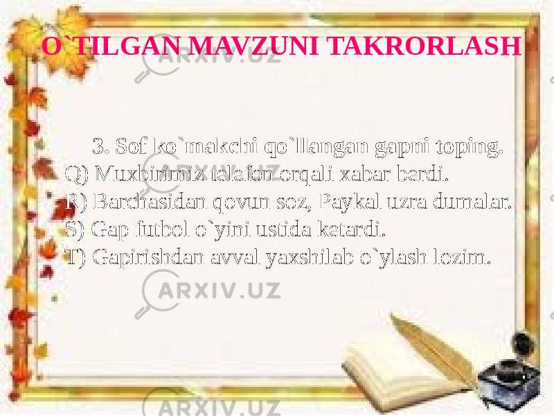 O`TILGAN MAVZUNI TAKRORLASH 3. Sof ko`makchi qo`llangan gapni toping. Q) Muxbirimiz telefon orqali xabar berdi. R) Barchasidan qovun soz, Paykal uzra dumalar. S) Gap futbol o`yini ustida ketardi. T) Gapirishdan avval yaxshilab o`ylash lozim. 