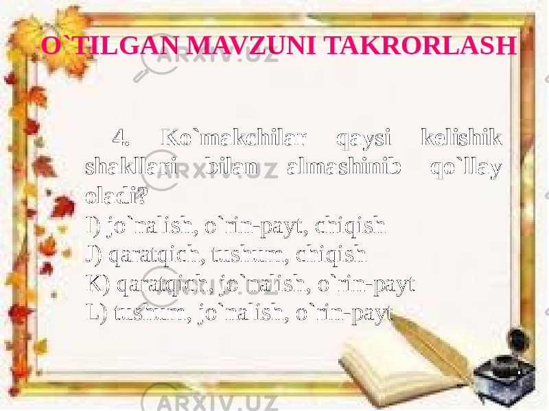 O`TILGAN MAVZUNI TAKRORLASH 4. Ko`makchilar qaysi kelishik shakllari bilan almashinib qo`llay oladi? I) jo`nalish, o`rin-payt, chiqish J) qaratqich, tushum, chiqish K) qaratqich, jo`nalish, o`rin-payt L) tushum, jo`nalish, o`rin-payt 