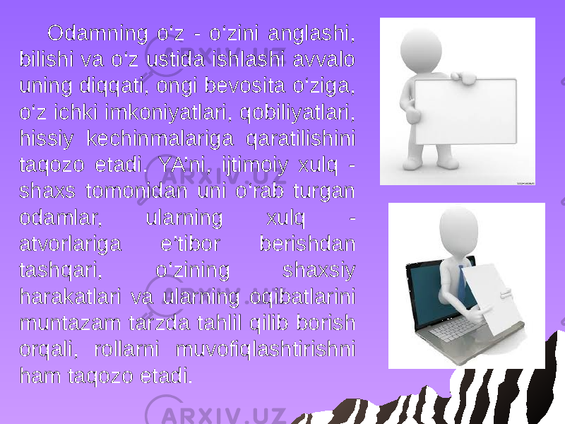 Odamning o‘z - o‘zini anglashi, bilishi va o‘z ustida ishlashi avvalo uning diqqati, ongi bevosita o‘ziga, o‘z ichki imkoniyatlari, qobiliyatlari, hissiy kechinmalariga qaratilishini taqozo etadi. YA’ni, ijtimoiy xulq - shaxs tomonidan uni o‘rab turgan odamlar, ularning xulq - atvorlariga e’tibor berishdan tashqari, o‘zining shaxsiy harakatlari va ularning oqibatlarini muntazam tarzda tahlil qilib borish orqali, rollarni muvofiqlashtirishni ham taqozo etadi. 