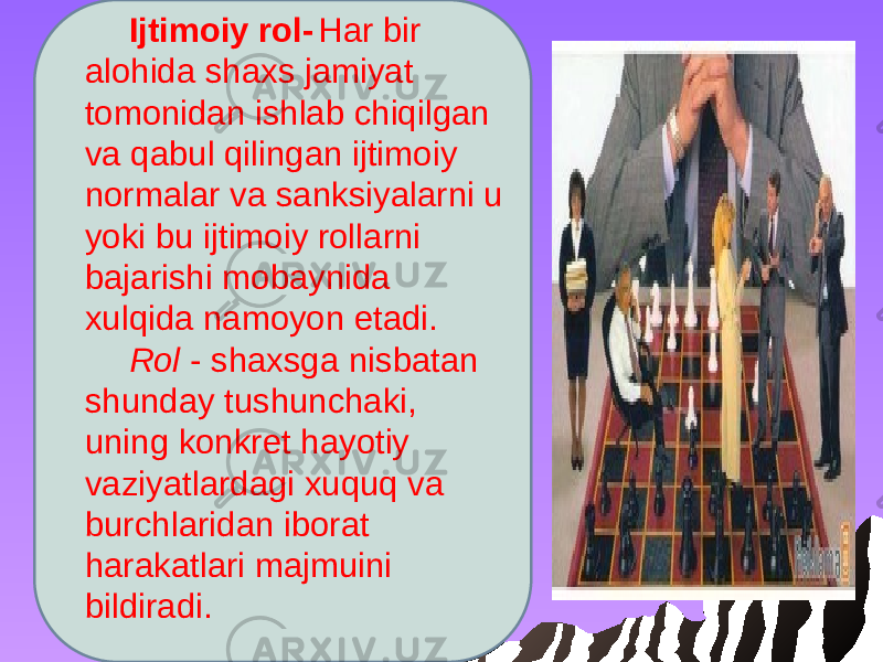 Ijtimoiy rol- Har bir alohida shaxs jamiyat tomonidan ishlab chiqilgan va qabul qilingan ijtimoiy normalar va sanksiyalarni u yoki bu ijtimoiy rollarni bajarishi mobaynida xulqida namoyon etadi. Rol - shaxsga nisbatan shunday tushunchaki, uning konkret hayotiy vaziyatlardagi xuquq va burchlaridan iborat harakatlari majmuini bildiradi. 