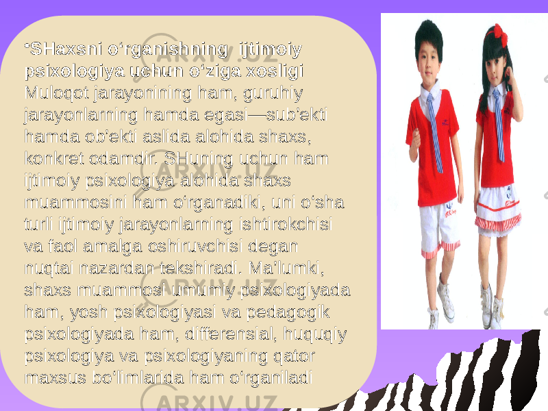 • SHaxsni o‘rganishning ijtimoiy psixologiya uchun o‘ziga xosligi Muloqot jarayonining ham, guruhiy jarayonlarning hamda egasi—sub’ekti hamda ob’ekti aslida alohida shaxs, konkret odamdir. SHuning uchun ham ijtimoiy psixologiya alohida shaxs muammosini ham o‘rganadiki, uni o‘sha turli ijtimoiy jarayonlarning ishtirokchisi va faol amalga oshiruvchisi degan nuqtai nazardan tekshiradi. Ma’lumki, shaxs muammosi umumiy psixologiyada ham, yosh psixologiyasi va pedagogik psixologiyada ham, differensial, huquqiy psixologiya va psixologiyaning qator maxsus bo‘limlarida ham o‘rganiladi 