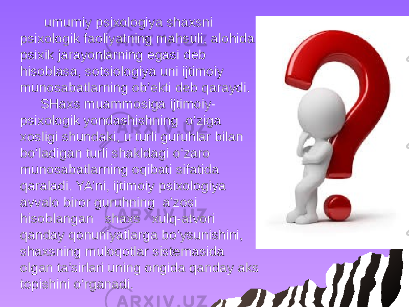  umumiy psixologiya shaxsni psixologik faoliyatning mahsuli, alohida psixik jarayonlarning egasi deb hisoblasa, sotsiologiya uni ijtimoiy munosabatlarning ob’ekti deb qaraydi. SHaxs muammosiga ijtimoiy- psixologik yondashishning o‘ziga xosligi shundaki, u turli guruhlar bilan bo‘ladigan turli shakldagi o‘zaro munosabatlarning oqibati sifatida qaraladi. YA’ni, ijtimoiy psixologiya avvalo biror guruhning a’zosi hisoblangan shaxs xulq-atvori qanday qonuniyatlarga bo‘ysunishini, shaxsning muloqotlar sistemasida olgan ta’sirlari uning ongida qanday aks topishini o‘rganadi. 