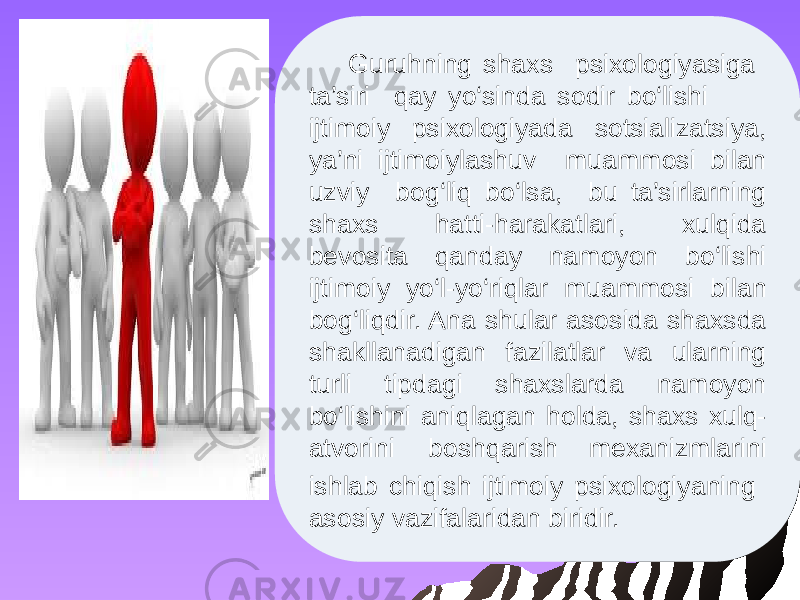 Guruhning shaxs psixologiyasiga ta’siri qay yo‘sinda sodir bo‘lishi ijtimoiy psixologiyada sotsializatsiya, ya’ni ijtimoiylashuv muammosi bilan uzviy bog‘liq bo‘lsa, bu ta’sirlarning shaxs hatti-harakatlari, xulqida bevosita qanday namoyon bo‘lishi ijtimoiy yo‘l-yo‘riqlar muammosi bilan bog‘liqdir. Ana shular asosida shaxsda shakllanadigan fazilatlar va ularning turli tipdagi shaxslarda namoyon bo‘lishini aniqlagan holda, shaxs xulq- atvorini boshqarish mexanizmlarini ishlab chiqish ijtimoiy psixologiyaning asosiy vazifalaridan biridir. 