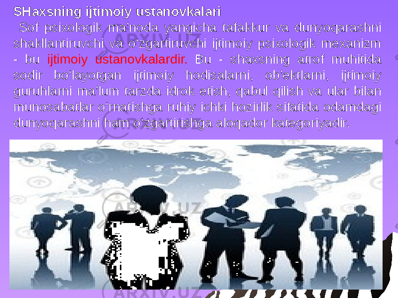 SHaxsning ijtimoiy ustanovkalari Sof psixologik ma’noda yangicha tafakkur va dunyoqarashni shakllantiruvchi va o‘zgartiruvchi ijtimoiy psixologik mexanizm - bu ijtimoiy ustanovkalardir. Bu - shaxsning atrof muhitida sodir bo‘layotgan ijtimoiy hodisalarni, ob’ektlarni, ijtimoiy guruhlarni ma’lum tarzda idrok etish, qabul qilish va ular bilan munosabatlar o‘rnatishga ruhiy ichki hozirlik sifatida odamdagi dunyoqarashni ham o‘zgartirishga aloqador kategoriyadir. 