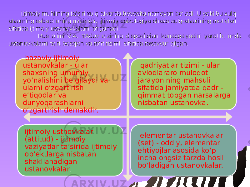 Ijtimoiy muhitning ta’siri xulq-atvorda bevosita namoyon bo‘ladi. U yoki bu xulq- atvorning sababi uning motividir. Ijtimoiy psixologiya shaxs xulq-atvorining motivlari sifatida ijtimoiy ustanovkalarni o‘rganadi. Rus olimi V.A. YAdov o‘zining dispozitsion konsepsiyasini yaratib, unda ustanovkalarni to‘rt bosqich va to‘rt tizimli sifatida tasavvur qilgan. bazaviy ijtimoiy ustanovkalar - ular shaxsning umumiy yo‘nalishini belgilaydi va ularni o‘zgartirish e’tiqodlar va dunyoqarashlarni o‘zgartirish demakdir. qadriyatlar tizimi - ular avlodlararo muloqot jarayonining mahsuli sifatida jamiyatda qadr - qimmat topgan narsalarga nisbatan ustanovka. ijtimoiy ustnovkalar (attitud) - ijtimoiy vaziyatlar ta’sirida ijtimoiy ob’ektlarga nisbatan shakllanadigan ustanovkalar . elementar ustanovkalar (set) - oddiy, elementar ehtiyojlar asosida ko‘p incha ongsiz tarzda hosil bo‘ladigan ustanovkalar. 