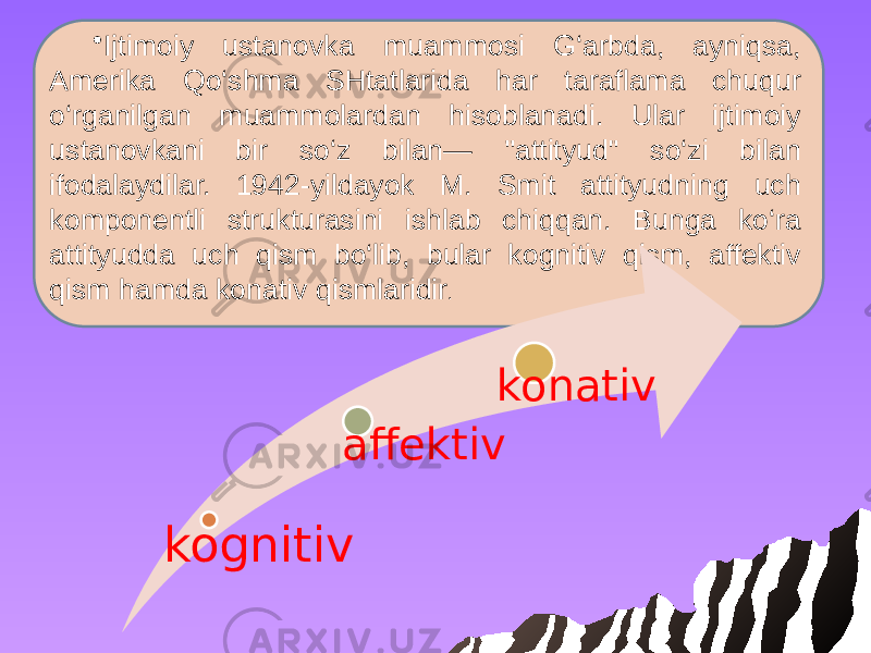 • Ijtimoiy ustanovka muammosi G‘arbda, ayniqsa, Amerika Qo‘shma SHtatlarida har taraflama chuqur o‘rganilgan muammolardan hisoblanadi. Ular ijtimoiy ustanovkani bir so‘z bilan— &#39;&#39;attityud&#34; so‘zi bilan ifodalaydilar. 1942-yildayok M. Smit attityudning uch komponentli strukturasini ishlab chiqqan. Bunga ko‘ra attityudda uch qism bo‘lib, bular kognitiv qism, affektiv qism hamda konativ qismlaridir . kognitiv affektiv konativ 