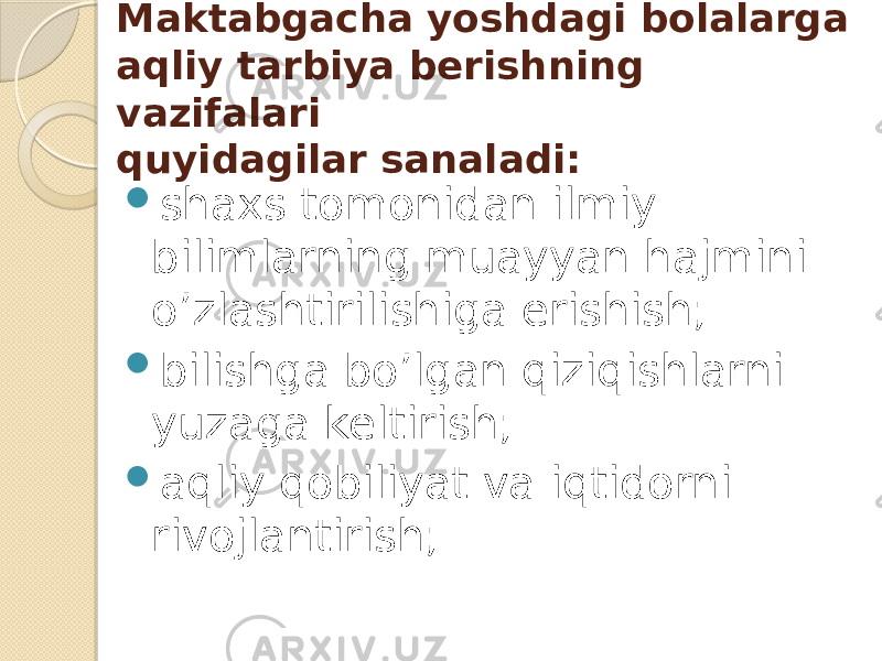 Maktabgacha yoshdagi bolalarga aqliy tarbiya berishning vazifalari quyidagilar sanaladi:  shaxs tomonidan ilmiy bilimlarning muayyan hajmini o’zlashtirilishiga erishish;  bilishga bo’lgan qiziqishlarni yuzaga keltirish;  aqliy qobiliyat va iqtidorni rivojlantirish; 