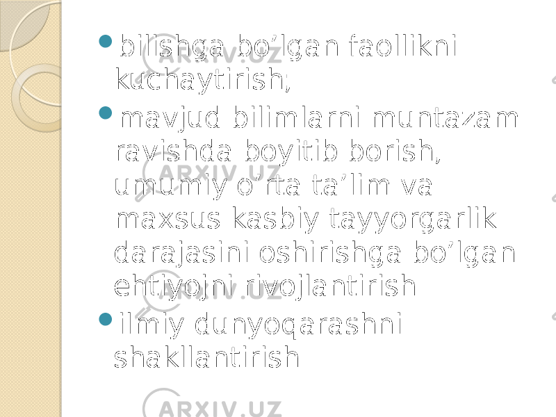  bilishga bo’lgan faollikni kuchaytirish;  mavjud bilimlarni muntazam ravishda boyitib borish, umumiy o’rta ta’lim va maxsus kasbiy tayyorgarlik darajasini oshirishga bo’lgan ehtiyojni rivojlantirish  ilmiy dunyoqarashni shakllantirish 