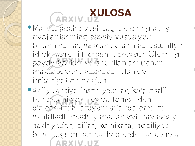 XULOSA  Maktabgacha yoshdagi bolaning aqliy rivojlanishining asosiy xususiyati - bilishning majoziy shakllarining ustunligi: idrok, obrazli fikrlash, tasavvur. Ularning paydo bo&#39;lishi va shakllanishi uchun maktabgacha yoshdagi alohida imkoniyatlar mavjud.  Aqliy tarbiya insoniyatning ko&#39;p asrlik tajribasini yosh avlod tomonidan o&#39;zlashtirish jarayoni sifatida amalga oshiriladi, moddiy madaniyat, ma&#39;naviy qadriyatlar, bilim, ko&#39;nikma, qobiliyat, bilish usullari va boshqalarda ifodalanadi. 