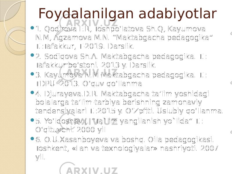 Foydalanilgan adabiyotlar  1. Qodirova F.R, Toshpo‘latova Sh.Q, Kayumova N.M, Agzamova M.N. “Maktabgacha pedagogika” T.:Tafakkur, T-2019. Darslik.  2. Sodiqova Sh.A. Maktabgacha pedagogika. T.: Tafakkur bo‘stoni. 2013 y. Darslik.  3. Kayumova N.M Maktabgacha pedagogika. T.: TDPU -2013. O‘quv qo‘llanma  4. Djurayeva.D.R. Maktabgacha ta’lim yoshidagi bolalarga ta’lim-tarbiya berishning zamonaviy tendensiyalari T.:2015 y. O‘Zpfiti. Uslubiy qo‘llanma.  5. Yo‘ldoshev J. “Ta`lim yangilanish yo`lida” T.: O‘qituvchi. 2000 yil  6. O.U.Xasanboyeva va boshq. Oila pedagogikasi. Toshkent, «Fan va texnologiyalar» nashriyoti. 2007 yil. 