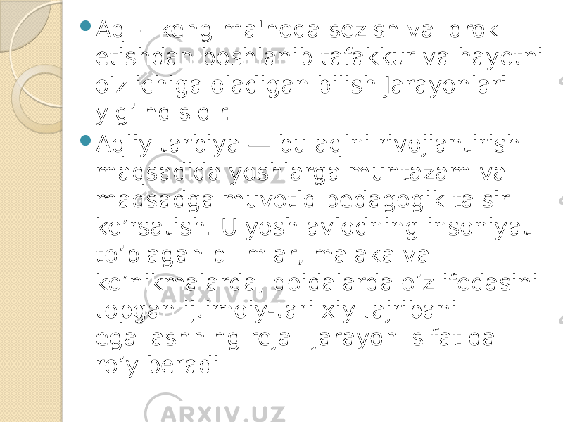  Aql – keng ma&#39;noda sezish va idrok etishdan boshlanib tafakkur va hayotni o&#39;z ichiga oladigan bilish Jarayonlari yig’indisidir.  Aqliy tarbiya — bu aqlni rivojiantirish maqsadida yoshlarga muntazam va maqsadga muvotlq pedagogik ta&#39;sir ko’rsatish. U yosh avlodning insoniyat to’plagan bilimlar, malaka va ko’nikmalarda, qoidalarda o’z ifodasini topgan ijtimoiy-tari.xiy tajribani egallashning rejali jarayoni sifatida ro’y beradi. 