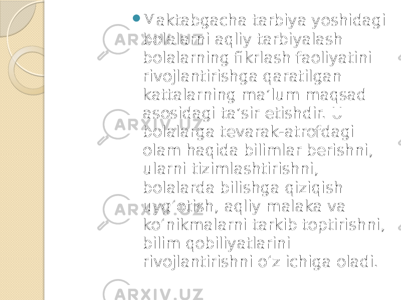  Maktabgacha tarbiya yoshidagi bolalarni aqliy tarbiyalash bolalarning fikrlash faoliyatini rivojlantirishga qaratilgan kattalarning ma’lum maqsad asosidagi ta’sir etishdir. U bolalarga tevarak-atrofdagi olam haqida bilimlar berishni, ularni tizimlashtirishni, bolalarda bilishga qiziqish uyg‘otish, aqliy malaka va ko‘nikmalarni tarkib toptirishni, bilim qobiliyatlarini rivojlantirishni o‘z ichiga oladi. 