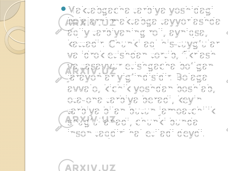  Maktabgacha tarbiya yoshidagi bolalarni maktabga tayyorlashda aqliy tarbiyaning roli, ayniqsa, kattadir. Chunki aql his-tuyg‘ular va idrok etishdan tortib, fikrlash va tasavvur etishgacha bo‘lgan jarayonlar yig‘indisidir. Bolaga avvalo, kichik yoshdan boshlab, ota-ona tarbiya beradi, keyin tarbiya bilan butun jamoatchilik shug‘ullanadi, chunki bunda inson taqdiri hal etiladi deydi. 