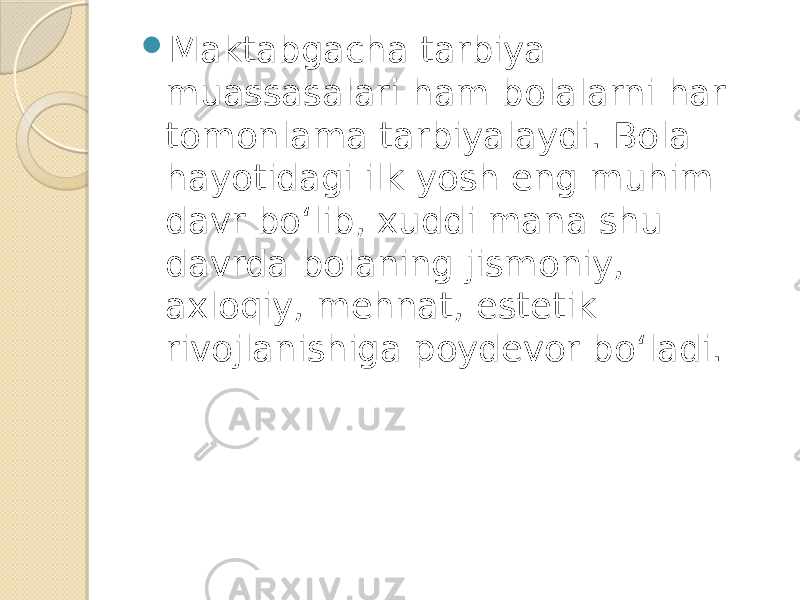  Maktabgacha tarbiya muassasalari ham bolalarni har tomonlama tarbiyalaydi. Bola hayotidagi ilk yosh eng muhim davr bo‘lib, xuddi mana shu davrda bolaning jismoniy, axloqiy, mehnat, estetik rivojlanishiga poydevor bo‘ladi. 