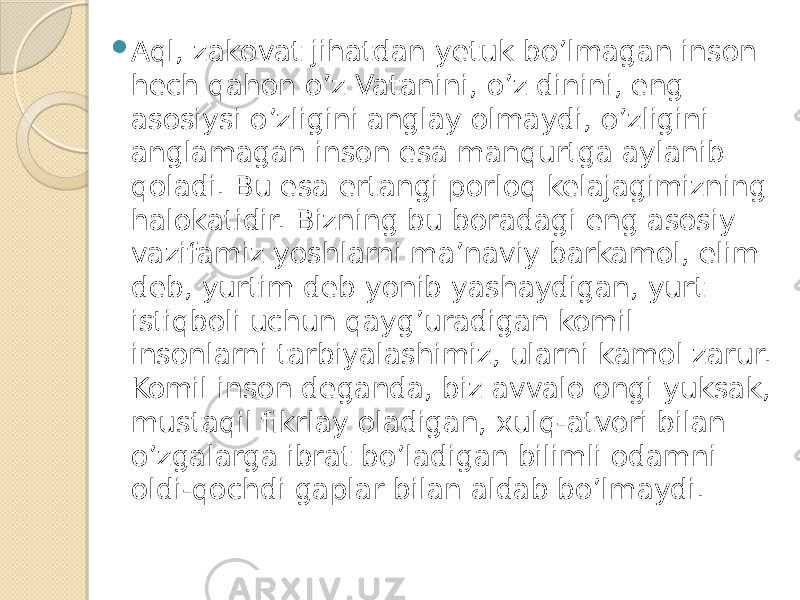  Aql, zakovat jihatdan yetuk bo’lmagan inson hech qahon o’z Vatanini, o’z dinini, eng asosiysi o’zligini anglay olmaydi, o’zligini anglamagan inson esa manqurtga aylanib qoladi. Bu esa ertangi porloq kelajagimizning halokatidir. Bizning bu boradagi eng asosiy vazifamiz yoshlarni ma’naviy barkamol, elim deb, yurtim deb yonib yashaydigan, yurt istiqboli uchun qayg’uradigan komil insonlarni tarbiyalashimiz, ularni kamol zarur. Komil inson deganda, biz avvalo ongi yuksak, mustaqil fikrlay oladigan, xulq-atvori bilan o’zgalarga ibrat bo’ladigan bilimli odamni oldi-qochdi gaplar bilan aldab bo’lmaydi. 