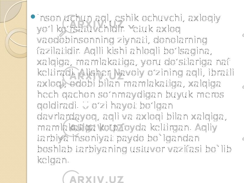  Inson uchun aql, eshik ochuvchi, axloqiy yo’l ko’rsatuvchidir. Yetuk axloq vaodobinsonning ziynati, donolarning fazilatidir. Aqlli kishi ahloqli bo’lsagina, xalqiga, mamlakatiga, yoru do’stlariga naf keltiradi. Alisher Navoiy o’zining aqli, ibratli axloqi, odobi bilan mamlakatiga, xalqiga hech qachon so’nmaydigan buyuk meros qoldiradi. U o’zi hayot bo’lgan davrlardayoq, aqli va axloqi bilan xalqiga, mamlakatiga ko’p foyda keltirgan. Aqliy tarbiya insoniyat paydo bo`lgandan boshlab tarbiyaning ustuvor vazifasi bo`lib kelgan. 