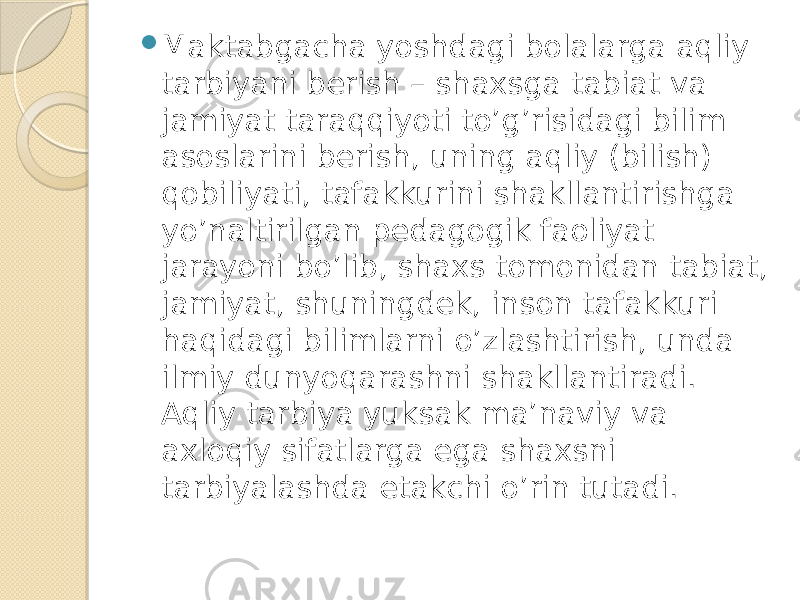  Maktabgacha yoshdagi bolalarga aqliy tarbiyani berish – shaxsga tabiat va jamiyat taraqqiyoti to’g’risidagi bilim asoslarini berish, uning aqliy (bilish) qobiliyati, tafakkurini shakllantirishga yo’naltirilgan pedagogik faoliyat jarayoni bo’lib, shaxs tomonidan tabiat, jamiyat, shuningdek, inson tafakkuri haqidagi bilimlarni o’zlashtirish, unda ilmiy dunyoqarashni shakllantiradi. Aqliy tarbiya yuksak ma’naviy va axloqiy sifatlarga ega shaxsni tarbiyalashda etakchi o’rin tutadi. 