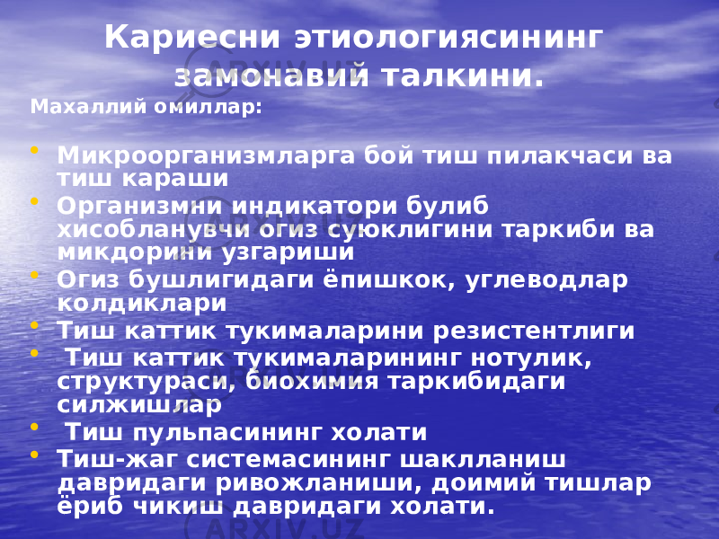 Кариесни этиологиясининг замонавий талкини. Махаллий омиллар: • Микроорганизмларга бой тиш пилакчаси ва тиш караши • Организмни индикатори булиб хисобланувчи огиз суюклигини таркиби ва микдорини узгариши • Огиз бушлигидаги ёпишкок, углеводлар колдиклари • Тиш каттик тукималарини резистентлиги • Тиш каттик тукималарининг нотулик, структураси, биохимия таркибидаги силжишлар • Тиш пульпасининг холати • Тиш-жаг системасининг шаклланиш давридаги ривожланиши, доимий тишлар ёриб чикиш давридаги холати. 