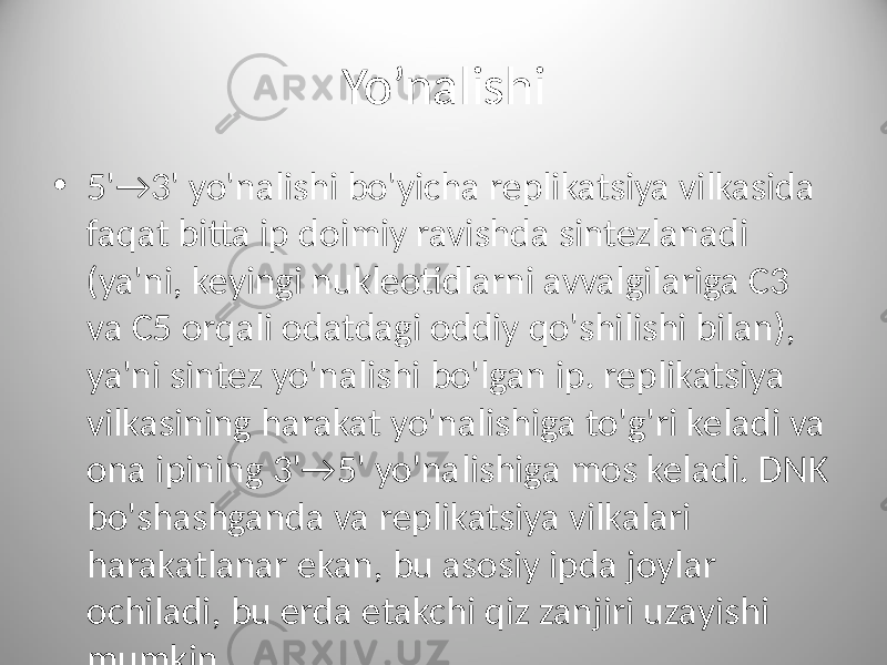 Yo’nalishi • 5&#39;→3&#39; yo&#39;nalishi bo&#39;yicha replikatsiya vilkasida faqat bitta ip doimiy ravishda sintezlanadi (ya&#39;ni, keyingi nukleotidlarni avvalgilariga C3 va C5 orqali odatdagi oddiy qo&#39;shilishi bilan), ya&#39;ni sintez yo&#39;nalishi bo&#39;lgan ip. replikatsiya vilkasining harakat yo&#39;nalishiga to&#39;g&#39;ri keladi va ona ipining 3&#39;→5&#39; yo&#39;nalishiga mos keladi. DNK bo&#39;shashganda va replikatsiya vilkalari harakatlanar ekan, bu asosiy ipda joylar ochiladi, bu erda etakchi qiz zanjiri uzayishi mumkin. 