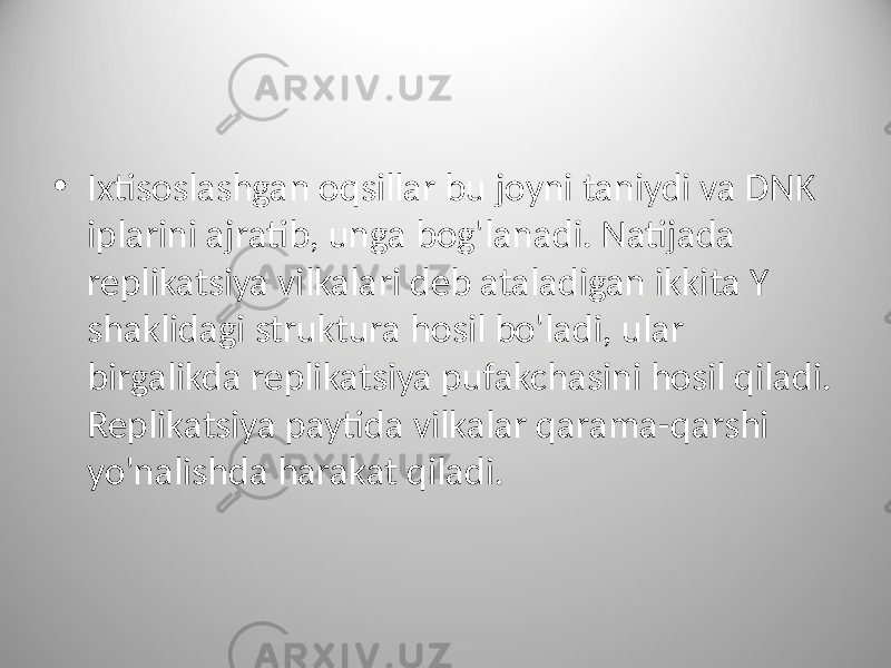 • Ixtisoslashgan oqsillar bu joyni taniydi va DNK iplarini ajratib, unga bog&#39;lanadi. Natijada replikatsiya vilkalari deb ataladigan ikkita Y shaklidagi struktura hosil bo&#39;ladi, ular birgalikda replikatsiya pufakchasini hosil qiladi. Replikatsiya paytida vilkalar qarama-qarshi yo&#39;nalishda harakat qiladi. 