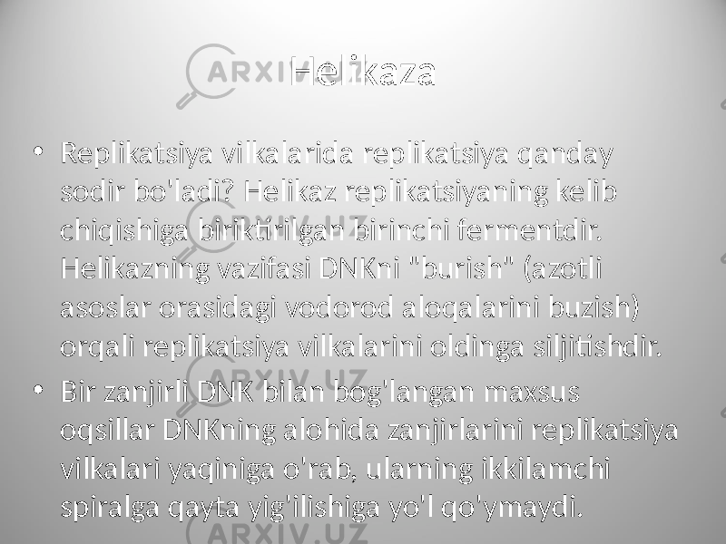 Helikaza • Replikatsiya vilkalarida replikatsiya qanday sodir bo&#39;ladi? Helikaz replikatsiyaning kelib chiqishiga biriktirilgan birinchi fermentdir. Helikazning vazifasi DNKni &#34;burish&#34; (azotli asoslar orasidagi vodorod aloqalarini buzish) orqali replikatsiya vilkalarini oldinga siljitishdir. • Bir zanjirli DNK bilan bog&#39;langan maxsus oqsillar DNKning alohida zanjirlarini replikatsiya vilkalari yaqiniga o&#39;rab, ularning ikkilamchi spiralga qayta yig&#39;ilishiga yo&#39;l qo&#39;ymaydi. 