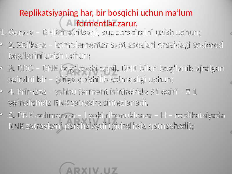  1. Geraza – DNK matritsani, supperspiralni uzish uchun; • 2. Xelikaza – komplementar azot asoslari orasidagi vodorod bog’larini uzish uchun; • 3. DBO – DNK bog’lovchi oqsil. DNK bilan bog’lanib ajralgan spiralni bir – biriga qo’shilib ketmasligi uchun; • 4. Primaza – yshbu ferment ishtirokida 51 oxiri – 3 1 yo’nalishida RNK zatravka sintezlanadi. • 5. DNK polimeraza – I yoki ribonukleaza – H – replikatsiyada RNK zatravkani parchalaydi (gidrolizda qatnashadi); Replikatsiyaning har, bir bosqichi uchun ma’lum fermentlar zarur. 