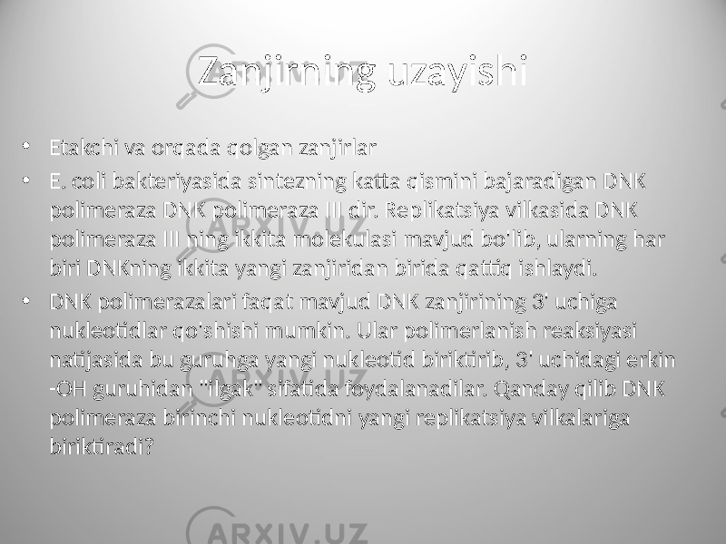 Zanjirning uzayishi • Etakchi va orqada qolgan zanjirlar • E. coli bakteriyasida sintezning katta qismini bajaradigan DNK polimeraza DNK polimeraza III dir. Replikatsiya vilkasida DNK polimeraza III ning ikkita molekulasi mavjud bo&#39;lib, ularning har biri DNKning ikkita yangi zanjiridan birida qattiq ishlaydi. • DNK polimerazalari faqat mavjud DNK zanjirining 3&#39; uchiga nukleotidlar qo&#39;shishi mumkin. Ular polimerlanish reaksiyasi natijasida bu guruhga yangi nukleotid biriktirib, 3&#39; uchidagi erkin -OH guruhidan &#34;ilgak&#34; sifatida foydalanadilar. Qanday qilib DNK polimeraza birinchi nukleotidni yangi replikatsiya vilkalariga biriktiradi? 